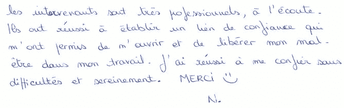 Les intervenants sont très professionels, à l'écoute. Ils ont réussi à établier un lien de confiance qui m'ont permis de m'ouvrir et de libérer mon mal-être dans mon travail. J'ai réussi à me confier sans difficultés et sereinement. Merci