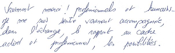 Vraiment merci ! professionnels et humains. Je me suis sentie vraiment accompagnée, dans l'échange, le rapport au cadre actuel et professionnel, les possibilités.