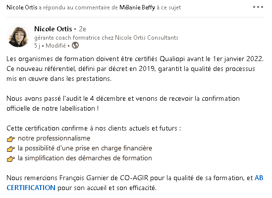 Nicole Ortis (gérante coach formatrice chez Nicole Ortis Consultants): Les organismes de formation doivent être certifiés Qualiopi avant le 1er janvier 2022. Ce nouveau référentiel, défini par décret en 2019, garantit la qualité des processus mis en œuvre dans les prestations. Nous avons passé l'audit le 4 décembre et venons de recevoir la confirmation officielle de notre labellisation ! Cette certification confirme à nos clients actuels et futurs: notre professionnalisme, la possibilité d'une prise en charge financière, la simplification des démarches de formation. Nous remercions François Garnier de Co-Agir pour la qualité de sa formation, et AB CERTIFICATIONS pour son accueil et son efficacité.