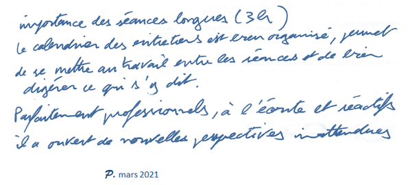 Importance des séances longues (3 heures). Le calendrier des entretiens est bien organisé, permet de se mettre au travail entre les séances et de bien digérer ce qui s'y dit. Parfaitement professionnels, à l'écoute et réactifs, il a ouvert de nouvelles perspectives inattendues. P Mars 2021