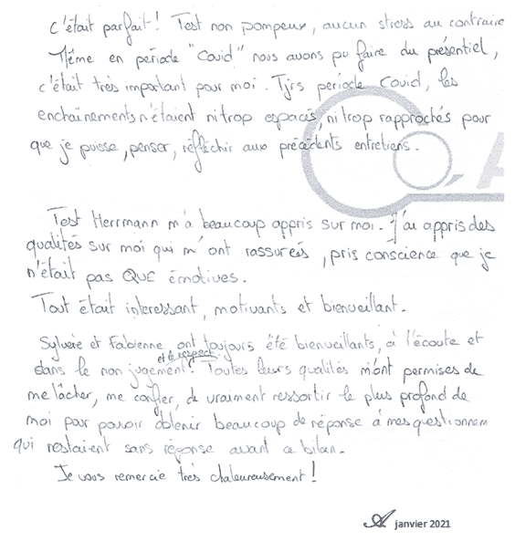 C'était parfait ! Tests non pompeux, aucun stress au contraire. Même en période 'covid' nous avons pu faire du présentiel, c'était très important pour moi. Toujours période covid, les enchaînements n'étaient ni trop espacés, rapprochés que je puisse penser, réfléchir aux précédents entretiens. Test Herrmann m'a beaucoup appris sur j'ai des qualités moi qui m'ont rassurées, pris conscience que je n'était pas QUE émotive. Tout était intéressant, motivant et bienveillant. Sylvère et Fabienne ont toujours été bienveillants, à l'écoute, et dans le non jugement respect. Toutes leurs qualités m'ont permises de me lâcher, me confier, de vraiment ressortir le plus profond de moi pour pouvoir obtenir beaucoup de réponses à mes questions qui restaient sans réponses avant ce bilan. Je vous remercie très chaleureusement ! A. Janvier 2021