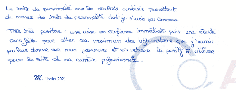 Les tests de personnalité et les résultats combinés permettent de cerner des traits de personnalité dont je n'avais pas conscience. Très très positive: une mise en confiance immédiate puis une écoute sans faille pour aller au maximum des informations que j'aurais pu leur donner sur mon parcours et en retirer le positif à utiliser pour la suite de ma carrière professionnelle. M. Février 2021