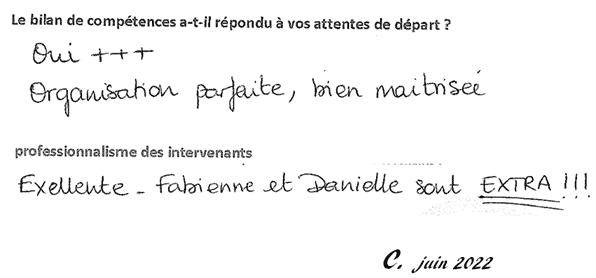 Le bilan de compétences a-t-il répondu à vos attentes de départ ? Oui +++, Organisation parfaite, bien maitrisée. Professionnalisme des intervenants: Excellente - Fabienne et Danielle sont EXTRA !!! C. Juin 2022