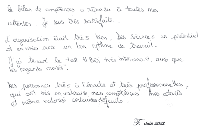 Le bilan de compétences a répondu à toutes mes attentes. Je suis très satisfaite. L'organisation était très bien. Des séances en présentiel et en visio avec un bon rythme de travail. J'ai trouvé le test HBDI très intéressant, ainsi que les 'regards croisés'. Des personnes très à l'écoute et très professionnelles, qui ont mis en valeur mes compétences, mes atouts et même valorisé certains défauts. F Juin 2022 